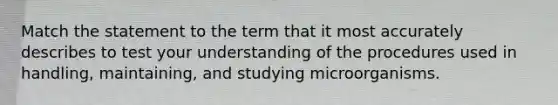 Match the statement to the term that it most accurately describes to test your understanding of the procedures used in handling, maintaining, and studying microorganisms.