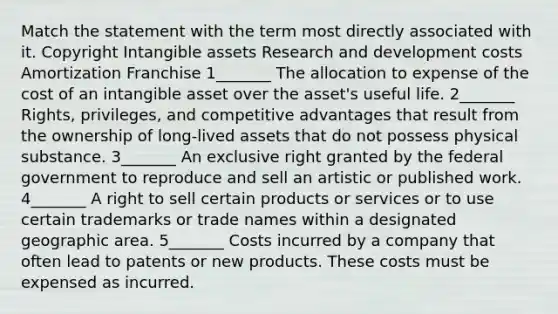 Match the statement with the term most directly associated with it. Copyright <a href='https://www.questionai.com/knowledge/kfaeAOzavC-intangible-assets' class='anchor-knowledge'>intangible assets</a> Research and development costs Amortization Franchise 1_______ The allocation to expense of the cost of an intangible asset over the asset's useful life. 2_______ Rights, privileges, and competitive advantages that result from the ownership of long‐lived assets that do not possess physical substance. 3_______ An exclusive right granted by the federal government to reproduce and sell an artistic or published work. 4_______ A right to sell certain products or services or to use certain trademarks or trade names within a designated geographic area. 5_______ Costs incurred by a company that often lead to patents or new products. These costs must be expensed as incurred.