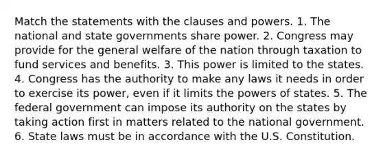 Match the statements with the clauses and powers. 1. The national and state governments share power. 2. Congress may provide for the general welfare of the nation through taxation to fund services and benefits. 3. This power is limited to the states. 4. Congress has the authority to make any laws it needs in order to exercise its power, even if it limits the powers of states. 5. The federal government can impose its authority on the states by taking action first in matters related to the national government. 6. State laws must be in accordance with the U.S. Constitution.