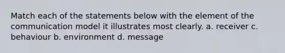 Match each of the statements below with the element of the communication model it illustrates most clearly. a. receiver c. behaviour b. environment d. message