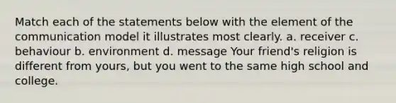 Match each of the statements below with the element of the communication model it illustrates most clearly. a. receiver c. behaviour b. environment d. message Your friend's religion is different from yours, but you went to the same high school and college.