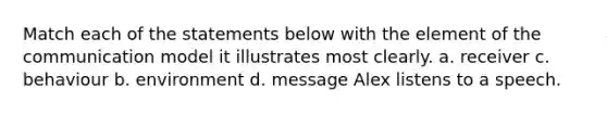 Match each of the statements below with the element of the communication model it illustrates most clearly. a. receiver c. behaviour b. environment d. message Alex listens to a speech.