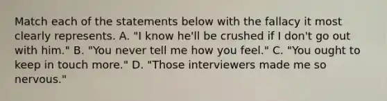 Match each of the statements below with the fallacy it most clearly represents. A. "I know he'll be crushed if I don't go out with him." B. "You never tell me how you feel." C. "You ought to keep in touch more." D. "Those interviewers made me so nervous."