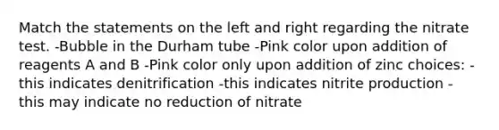 Match the statements on the left and right regarding the nitrate test. -Bubble in the Durham tube -Pink color upon addition of reagents A and B -Pink color only upon addition of zinc choices: -this indicates denitrification -this indicates nitrite production - this may indicate no reduction of nitrate