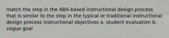 match the step in the ABA-based instructional design process that is similar to the step in the typical or traditional instructional design process instructional objectives a. student evaluation b. vague goal