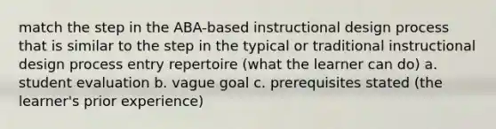 match the step in the ABA-based instructional design process that is similar to the step in the typical or traditional instructional design process entry repertoire (what the learner can do) a. student evaluation b. vague goal c. prerequisites stated (the learner's prior experience)