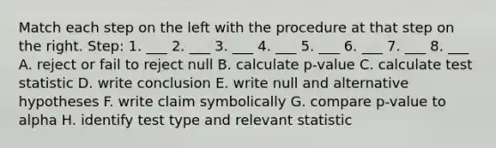 Match each step on the left with the procedure at that step on the right. Step: 1. ___ 2. ___ 3. ___ 4. ___ 5. ___ 6. ___ 7. ___ 8. ___ A. reject or fail to reject null B. calculate p-value C. calculate test statistic D. write conclusion E. write null and alternative hypotheses F. write claim symbolically G. compare p-value to alpha H. identify test type and relevant statistic