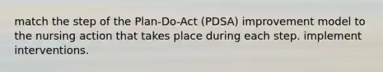 match the step of the Plan-Do-Act (PDSA) improvement model to the nursing action that takes place during each step. implement interventions.