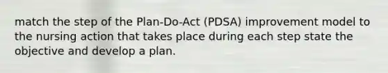 match the step of the Plan-Do-Act (PDSA) improvement model to the nursing action that takes place during each step state the objective and develop a plan.