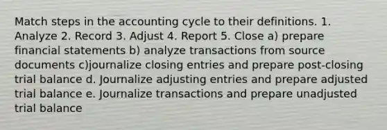 Match steps in the accounting cycle to their definitions. 1. Analyze 2. Record 3. Adjust 4. Report 5. Close a) prepare financial statements b) analyze transactions from source documents c)journalize closing entries and prepare post-closing trial balance d. Journalize adjusting entries and prepare adjusted trial balance e. Journalize transactions and prepare unadjusted trial balance