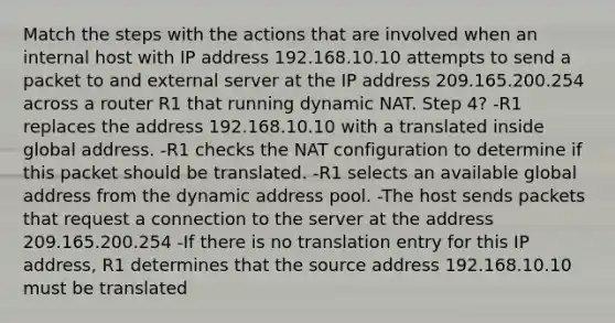 Match the steps with the actions that are involved when an internal host with IP address 192.168.10.10 attempts to send a packet to and external server at the IP address 209.165.200.254 across a router R1 that running dynamic NAT. Step 4? -R1 replaces the address 192.168.10.10 with a translated inside global address. -R1 checks the NAT configuration to determine if this packet should be translated. -R1 selects an available global address from the dynamic address pool. -The host sends packets that request a connection to the server at the address 209.165.200.254 -If there is no translation entry for this IP address, R1 determines that the source address 192.168.10.10 must be translated