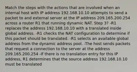 Match the steps with the actions that are involved when an internal host with IP address 192.168.10.10 attempts to send a packet to and external server at the IP address 209.165.200.254 across a router R1 that running dynamic NAT. Step 3? -R1 replaces the address 192.168.10.10 with a translated inside global address. -R1 checks the NAT configuration to determine if this packet should be translated. -R1 selects an available global address from the dynamic address pool. -The host sends packets that request a connection to the server at the address 209.165.200.254 -If there is no translation entry for this IP address, R1 determines that the source address 192.168.10.10 must be translated