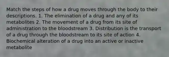 Match the steps of how a drug moves through the body to their descriptions. 1. The elimination of a drug and any of its metabolites​ 2. The movement of a drug from its site of administration to the bloodstream 3. Distribution is the transport of a drug through the bloodstream to its site of action 4. Biochemical alteration of a drug into an active or inactive metabolite