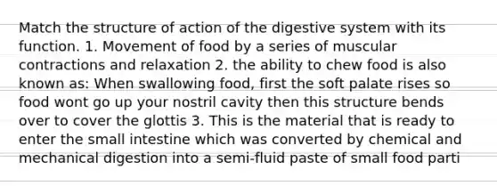 Match the structure of action of the digestive system with its function. 1. Movement of food by a series of muscular contractions and relaxation 2. the ability to chew food is also known as: When swallowing food, first the soft palate rises so food wont go up your nostril cavity then this structure bends over to cover the glottis 3. This is the material that is ready to enter the small intestine which was converted by chemical and mechanical digestion into a semi-fluid paste of small food parti