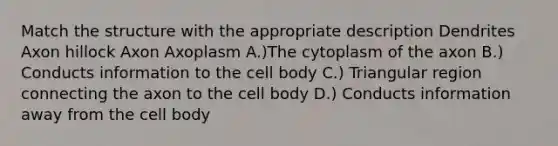 Match the structure with the appropriate description Dendrites Axon hillock Axon Axoplasm A.)The cytoplasm of the axon B.) Conducts information to the cell body C.) Triangular region connecting the axon to the cell body D.) Conducts information away from the cell body