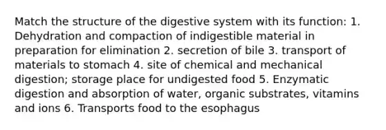 Match the structure of the digestive system with its function: 1. Dehydration and compaction of indigestible material in preparation for elimination 2. secretion of bile 3. transport of materials to stomach 4. site of chemical and mechanical digestion; storage place for undigested food 5. Enzymatic digestion and absorption of water, organic substrates, vitamins and ions 6. Transports food to the esophagus