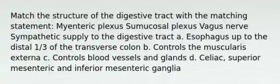 Match the structure of the digestive tract with the matching statement: Myenteric plexus Sumucosal plexus Vagus nerve Sympathetic supply to the digestive tract a. Esophagus up to the distal 1/3 of the transverse colon b. Controls the muscularis externa c. Controls blood vessels and glands d. Celiac, superior mesenteric and inferior mesenteric ganglia