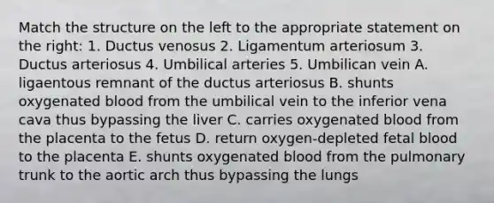 Match the structure on the left to the appropriate statement on the right: 1. Ductus venosus 2. Ligamentum arteriosum 3. Ductus arteriosus 4. Umbilical arteries 5. Umbilican vein A. ligaentous remnant of the ductus arteriosus B. shunts oxygenated blood from the umbilical vein to the inferior vena cava thus bypassing the liver C. carries oxygenated blood from the placenta to the fetus D. return oxygen-depleted fetal blood to the placenta E. shunts oxygenated blood from the pulmonary trunk to the aortic arch thus bypassing the lungs