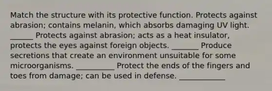Match the structure with its protective function. Protects against abrasion; contains melanin, which absorbs damaging UV light. ______ Protects against abrasion; acts as a heat insulator, protects the eyes against foreign objects. _______ Produce secretions that create an environment unsuitable for some microorganisms. __________ Protect the ends of the fingers and toes from damage; can be used in defense. ____________