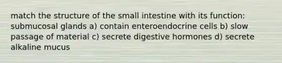 match the structure of <a href='https://www.questionai.com/knowledge/kt623fh5xn-the-small-intestine' class='anchor-knowledge'>the small intestine</a> with its function: submucosal glands a) contain enteroendocrine cells b) slow passage of material c) secrete digestive hormones d) secrete alkaline mucus