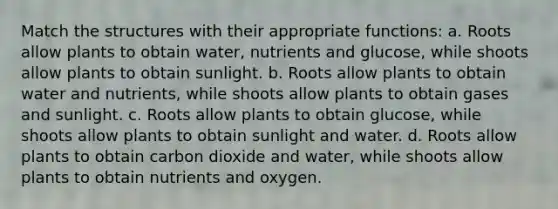 Match the structures with their appropriate functions: a. Roots allow plants to obtain water, nutrients and glucose, while shoots allow plants to obtain sunlight. b. Roots allow plants to obtain water and nutrients, while shoots allow plants to obtain gases and sunlight. c. Roots allow plants to obtain glucose, while shoots allow plants to obtain sunlight and water. d. Roots allow plants to obtain carbon dioxide and water, while shoots allow plants to obtain nutrients and oxygen.