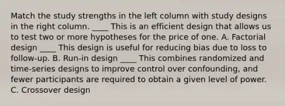 Match the study strengths in the left column with study designs in the right column. ____ This is an efficient design that allows us to test two or more hypotheses for the price of one. A. Factorial design ____ This design is useful for reducing bias due to loss to follow-up. B. Run-in design ____ This combines randomized and time-series designs to improve control over confounding, and fewer participants are required to obtain a given level of power. C. Crossover design