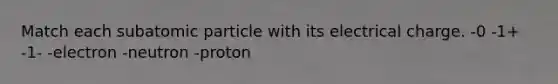 Match each subatomic particle with its electrical charge. -0 -1+ -1- -electron -neutron -proton