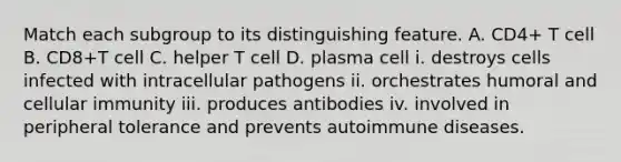 Match each subgroup to its distinguishing feature. A. CD4+ T cell B. CD8+T cell C. helper T cell D. plasma cell i. destroys cells infected with intracellular pathogens ii. orchestrates humoral and cellular immunity iii. produces antibodies iv. involved in peripheral tolerance and prevents autoimmune diseases.