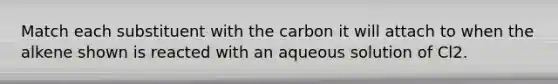 Match each substituent with the carbon it will attach to when the alkene shown is reacted with an aqueous solution of Cl2.