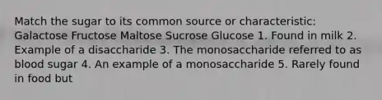 Match the sugar to its common source or characteristic: Galactose Fructose Maltose Sucrose Glucose 1. Found in milk 2. Example of a disaccharide 3. The monosaccharide referred to as blood sugar 4. An example of a monosaccharide 5. Rarely found in food but