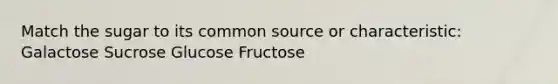 Match the sugar to its common source or characteristic: Galactose Sucrose Glucose Fructose