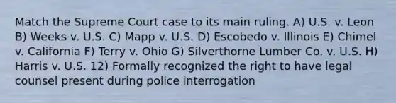 Match the Supreme Court case to its main ruling. A) U.S. v. Leon B) Weeks v. U.S. C) Mapp v. U.S. D) Escobedo v. Illinois E) Chimel v. California F) Terry v. Ohio G) Silverthorne Lumber Co. v. U.S. H) Harris v. U.S. 12) Formally recognized the right to have legal counsel present during police interrogation