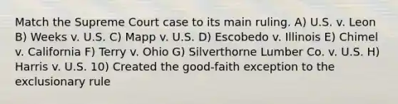 Match the Supreme Court case to its main ruling. A) U.S. v. Leon B) Weeks v. U.S. C) Mapp v. U.S. D) Escobedo v. Illinois E) Chimel v. California F) Terry v. Ohio G) Silverthorne Lumber Co. v. U.S. H) Harris v. U.S. 10) Created the good-faith exception to the exclusionary rule