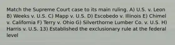 Match the Supreme Court case to its main ruling. A) U.S. v. Leon B) Weeks v. U.S. C) Mapp v. U.S. D) Escobedo v. Illinois E) Chimel v. California F) Terry v. Ohio G) Silverthorne Lumber Co. v. U.S. H) Harris v. U.S. 13) Established the exclusionary rule at the federal level