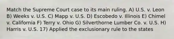 Match the Supreme Court case to its main ruling. A) U.S. v. Leon B) Weeks v. U.S. C) Mapp v. U.S. D) Escobedo v. Illinois E) Chimel v. California F) Terry v. Ohio G) Silverthorne Lumber Co. v. U.S. H) Harris v. U.S. 17) Applied the exclusionary rule to the states