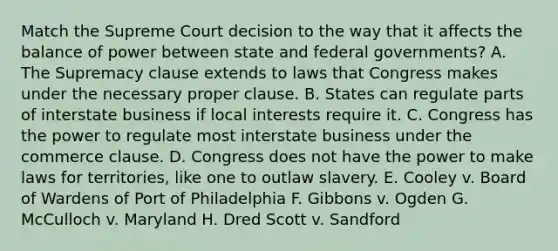 Match the Supreme Court decision to the way that it affects the balance of power between state and federal governments? A. The Supremacy clause extends to laws that Congress makes under the necessary proper clause. B. States can regulate parts of interstate business if local interests require it. C. Congress has the power to regulate most interstate business under the commerce clause. D. Congress does not have the power to make laws for territories, like one to outlaw slavery. E. Cooley v. Board of Wardens of Port of Philadelphia F. Gibbons v. Ogden G. McCulloch v. Maryland H. Dred Scott v. Sandford