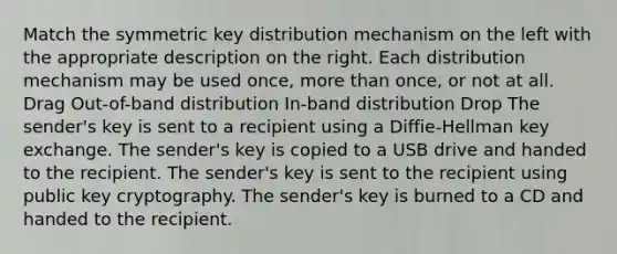 Match the symmetric key distribution mechanism on the left with the appropriate description on the right. Each distribution mechanism may be used once, <a href='https://www.questionai.com/knowledge/keWHlEPx42-more-than' class='anchor-knowledge'>more than</a> once, or not at all. Drag Out-of-band distribution In-band distribution Drop The sender's key is sent to a recipient using a Diffie-Hellman key exchange. The sender's key is copied to a USB drive and handed to the recipient. The sender's key is sent to the recipient using public key cryptography. The sender's key is burned to a CD and handed to the recipient.