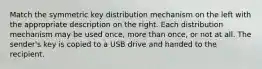 Match the symmetric key distribution mechanism on the left with the appropriate description on the right. Each distribution mechanism may be used once, more than once, or not at all. The sender's key is copied to a USB drive and handed to the recipient.