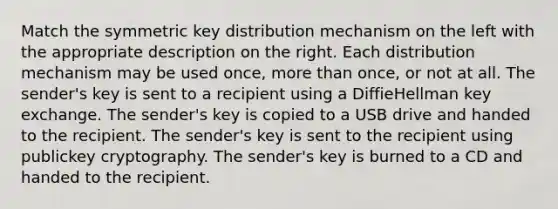 Match the symmetric key distribution mechanism on the left with the appropriate description on the right. Each distribution mechanism may be used once, more than once, or not at all. The sender's key is sent to a recipient using a DiffieHellman key exchange. The sender's key is copied to a USB drive and handed to the recipient. The sender's key is sent to the recipient using publickey cryptography. The sender's key is burned to a CD and handed to the recipient.