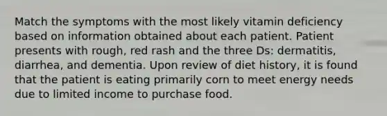 Match the symptoms with the most likely vitamin deficiency based on information obtained about each patient. Patient presents with rough, red rash and the three Ds: dermatitis, diarrhea, and dementia. Upon review of diet history, it is found that the patient is eating primarily corn to meet energy needs due to limited income to purchase food.