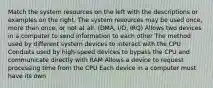 Match the system resources on the left with the descriptions or examples on the right. The system resources may be used once, more than once, or not at all. (DMA, I/O, IRQ) Allows two devices in a computer to send information to each other The method used by different system devices to interact with the CPU Conduits used by high-speed devices to bypass the CPU and communicate directly with RAM Allows a device to request processing time from the CPU Each device in a computer must have its own