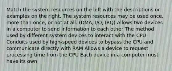 Match the system resources on the left with the descriptions or examples on the right. The system resources may be used once, more than once, or not at all. (DMA, I/O, IRQ) Allows two devices in a computer to send information to each other The method used by different system devices to interact with the CPU Conduits used by high-speed devices to bypass the CPU and communicate directly with RAM Allows a device to request processing time from the CPU Each device in a computer must have its own