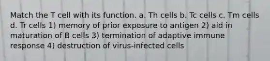 Match the T cell with its function. a. Th cells b. Tc cells c. Tm cells d. Tr cells 1) memory of prior exposure to antigen 2) aid in maturation of B cells 3) termination of adaptive immune response 4) destruction of virus-infected cells