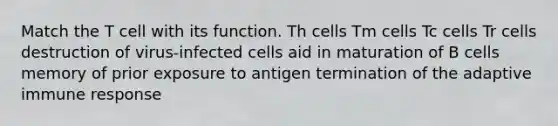 Match the T cell with its function. Th cells Tm cells Tc cells Tr cells destruction of virus-infected cells aid in maturation of B cells memory of prior exposure to antigen termination of the adaptive immune response