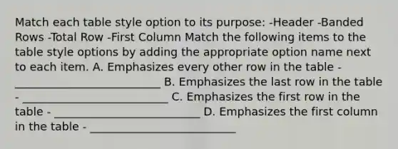 Match each table style option to its purpose: -Header -Banded Rows -Total Row -First Column Match the following items to the table style options by adding the appropriate option name next to each item. A. Emphasizes every other row in the table - __________________________ B. Emphasizes the last row in the table - __________________________ C. Emphasizes the first row in the table - __________________________ D. Emphasizes the first column in the table - __________________________