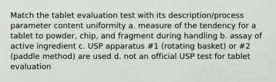 Match the tablet evaluation test with its description/process parameter content uniformity a. measure of the tendency for a tablet to powder, chip, and fragment during handling b. assay of active ingredient c. USP apparatus #1 (rotating basket) or #2 (paddle method) are used d. not an official USP test for tablet evaluation