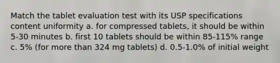 Match the tablet evaluation test with its USP specifications content uniformity a. for compressed tablets, it should be within 5-30 minutes b. first 10 tablets should be within 85-115% range c. 5% (for more than 324 mg tablets) d. 0.5-1.0% of initial weight