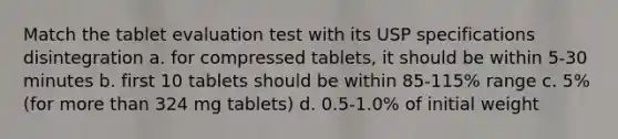 Match the tablet evaluation test with its USP specifications disintegration a. for compressed tablets, it should be within 5-30 minutes b. first 10 tablets should be within 85-115% range c. 5% (for more than 324 mg tablets) d. 0.5-1.0% of initial weight