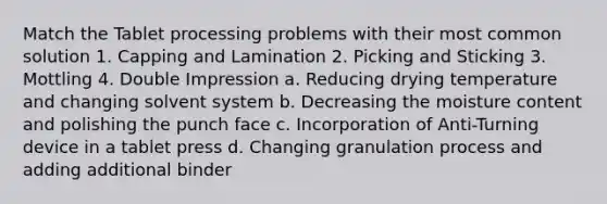 Match the Tablet processing problems with their most common solution 1. Capping and Lamination 2. Picking and Sticking 3. Mottling 4. Double Impression a. Reducing drying temperature and changing solvent system b. Decreasing the moisture content and polishing the punch face c. Incorporation of Anti-Turning device in a tablet press d. Changing granulation process and adding additional binder