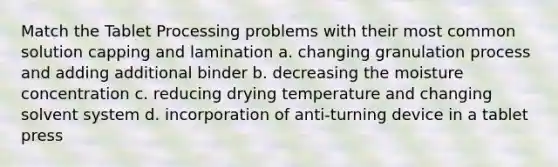 Match the Tablet Processing problems with their most common solution capping and lamination a. changing granulation process and adding additional binder b. decreasing the moisture concentration c. reducing drying temperature and changing solvent system d. incorporation of anti-turning device in a tablet press